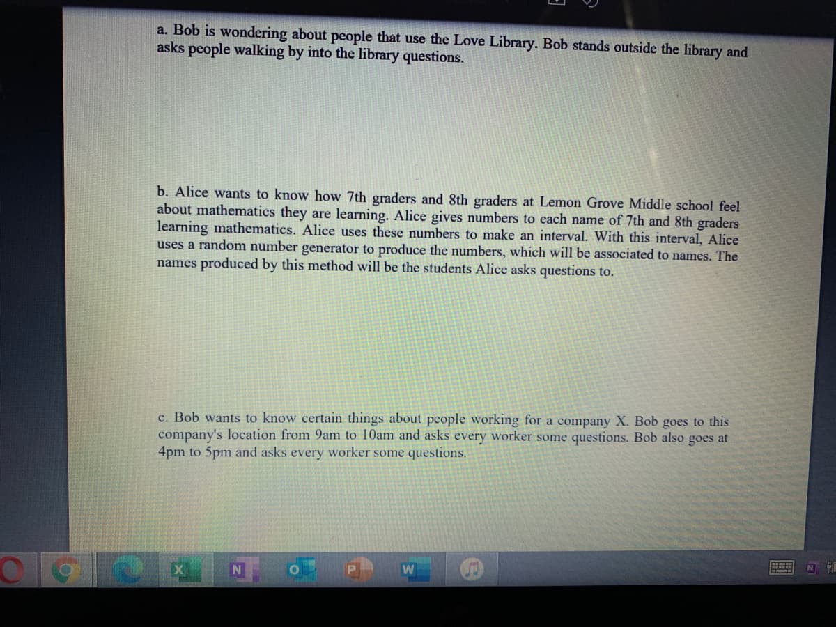 a. Bob is wondering about people that use the Love Library. Bob stands outside the library and
asks people walking by into the library questions.
b. Alice wants to know how 7th graders and 8th graders at Lemon Grove Middle school feel
about mathematics they are learning. Alice gives numbers to each name of 7th and 8th graders
learning mathematics. Alice uses these numbers to make an interval. With this interval, Alice
uses a random number generator to produce the numbers, which will be associated to names. The
names produced by this method will be the students Alice asks questions to.
c. Bob wants to know certain things about people working for a company X. Bob goes to this
company's location from 9am to 10am and asks every worker some questions. Bob also goes at
4pm to 5pm and asks every worker some questions.
N
W
