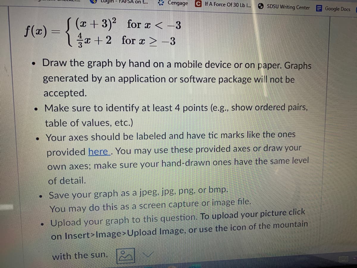 Login - FAFSA on t...
* Cengage
C If A Force Of 30 Lb I..
O SDSU Writing Center
Google Docs
f(m) = {
(++3)² for x < -3
1을+2 for z > -3
• Draw the graph by hand on a mobile device or on paper. Graphs
generated by an application or software package will not be
accepted.
• Make sure to identify at least 4 points (e.g., show ordered pairs,
table of values, etc.)
• Your axes should be labeled and have tic marks like the ones
provided here. You may use these provided axes or draw your
own axes; make sure your hand-drawn ones have the same level
of detail.
• Save your graph as a jpeg, jpg, png, or bmp.
You may do this as a screen capture or image file.
Upload your graph to this question. To upload your picture click
on Insert>Image>Upload Image, or use the icon of the mountain
with the sun,
