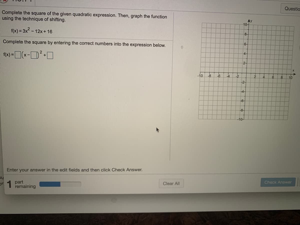 Questio
Complete the square of the given quadratic expression. Then, graph the function
using the technique of shifting.
Ay
10-
f(x) = 3x2 - 1
12x + 16
8-
Complete the square by entering the correct numbers into the expression below.
6-
f(x) =(x-D+O
4-
2-
-10
-8
4
-2
10
-2
-4-
-6
-10
Enter your answer in the edit fields and then click Check Answer.
Az
yr 1 part
remaining
Clear All
Check Answer
