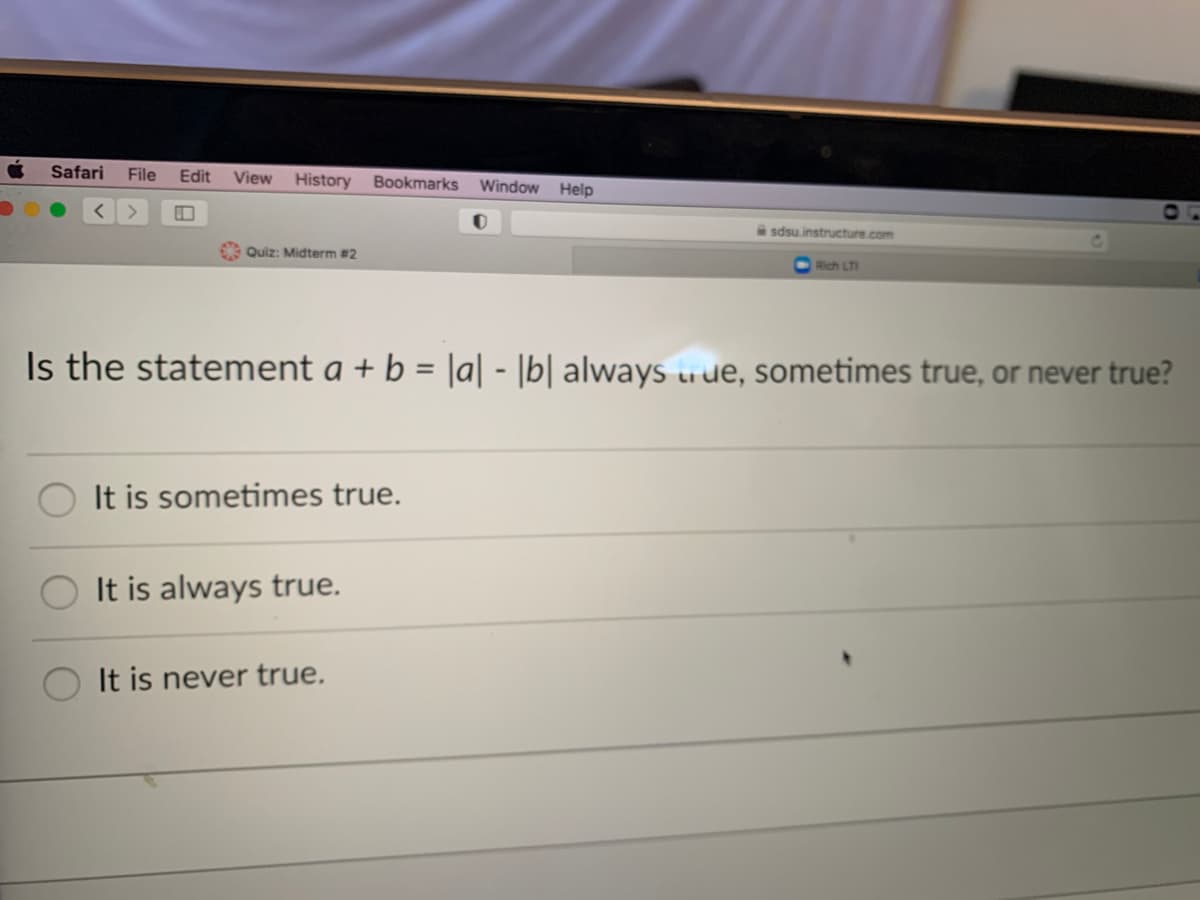 Safari
File
Edit
View History
Bookmarks Window
Help
sdsu.instructure.com
Be Quiz: Midterm #2
Rich LT
Is the statement a + b = |a| - |b| always uue, sometimes true, or never true?
It is sometimes true.
It is always true.
It is never true.
