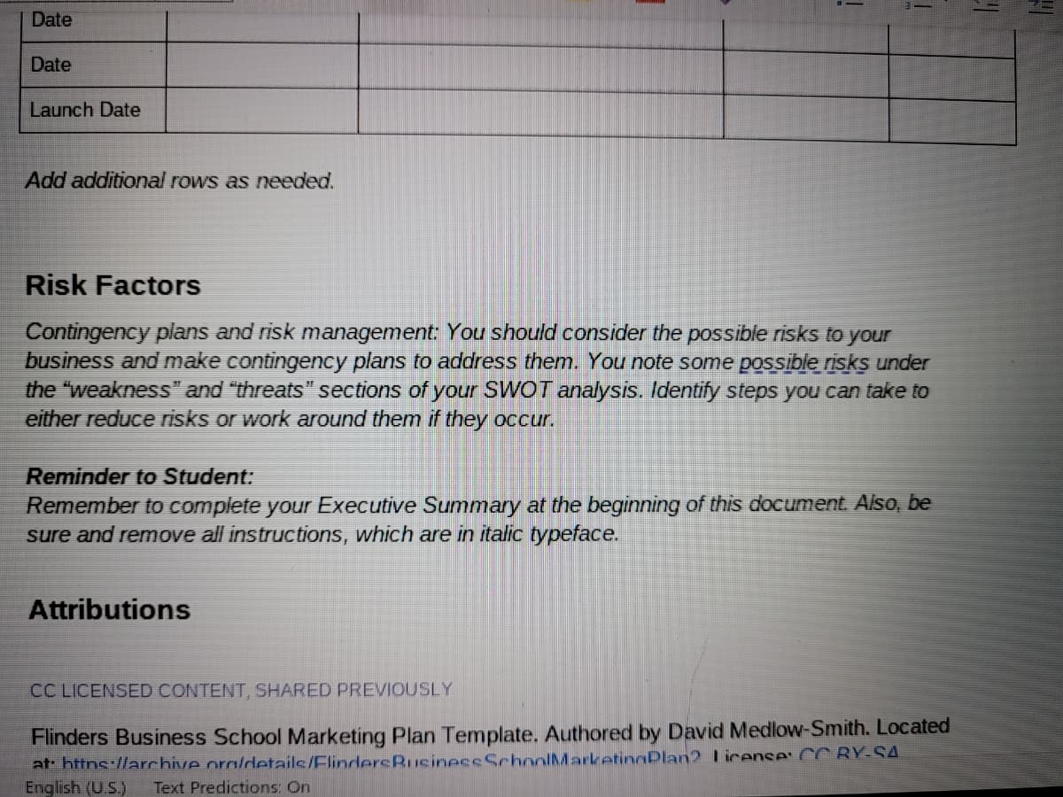 Date
Date
Launch Date
Add additional rows as needed.
Risk Factors
Contingency plans and risk management: You should consider the possible risks to your
business and make contingency plans to address them. You note some possible riskş under
the "weakness" and "threats" sections of your SWOT analysis. Identify steps you can take to
either reduce risks or work around them if they occur.
Reminder to Student:
Remember to complete your Executive Summary at the beginning of this document. Also, be
sure and remove all instructions, which are in italic typeface.
Attributions
CC LICENSED CONTENT, SHARED PREVIOUSLY
Flinders Business School Marketing Plan Template. Authored by David Medlow-Smith. Located
at: httns://archive oralrdetails/FlindersBusineceSchoolMarketinnPlan? license: CC RY-SA
English (U.S.)
Text Predictions: On
