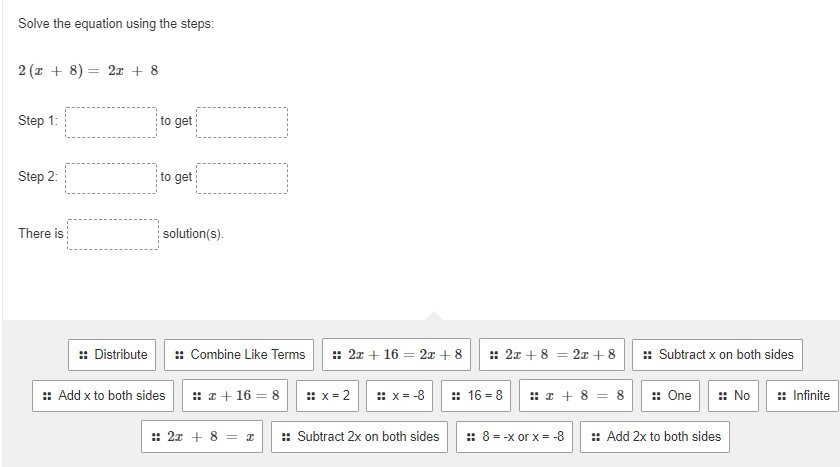 Solve the equation using the steps:
2 (x + 8) = 2x + 8
Step 1:
Step 2:
There is
:: Distribute
to get
to get
solution(s).
:: Add x to both sides
:: Combine Like Terms :: 2x + 16 = 2x + 8
x + 16 = 8
:: x=2 :: x= -8
:: 2x + 8 = I :: Subtract 2x on both sides
:: 2x + 8 = 2x + 8
16=8
x + 8 = 8
:: 8 = -x or x = -8
:: Subtract x on both sides
:: One :: No :: Infinite
:: Add 2x to both sides