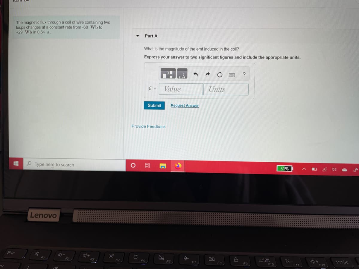 The magnetic flux through a coil of wire containing two
loops changes at a constant rate from -68 Wb to
+29 Wb in 0.64 s.
Part A
What is the magnitude of the emf induced in the coil?
Express your answer to two significant figures and include the appropriate units.
|E| =
Value
Units
Submit
Request Answer
Provide Feedback
Type here to search
51%
Lenovo
Esc
C
PriSc
F4
F6
F10
F7
F8
F9
F11
F12
