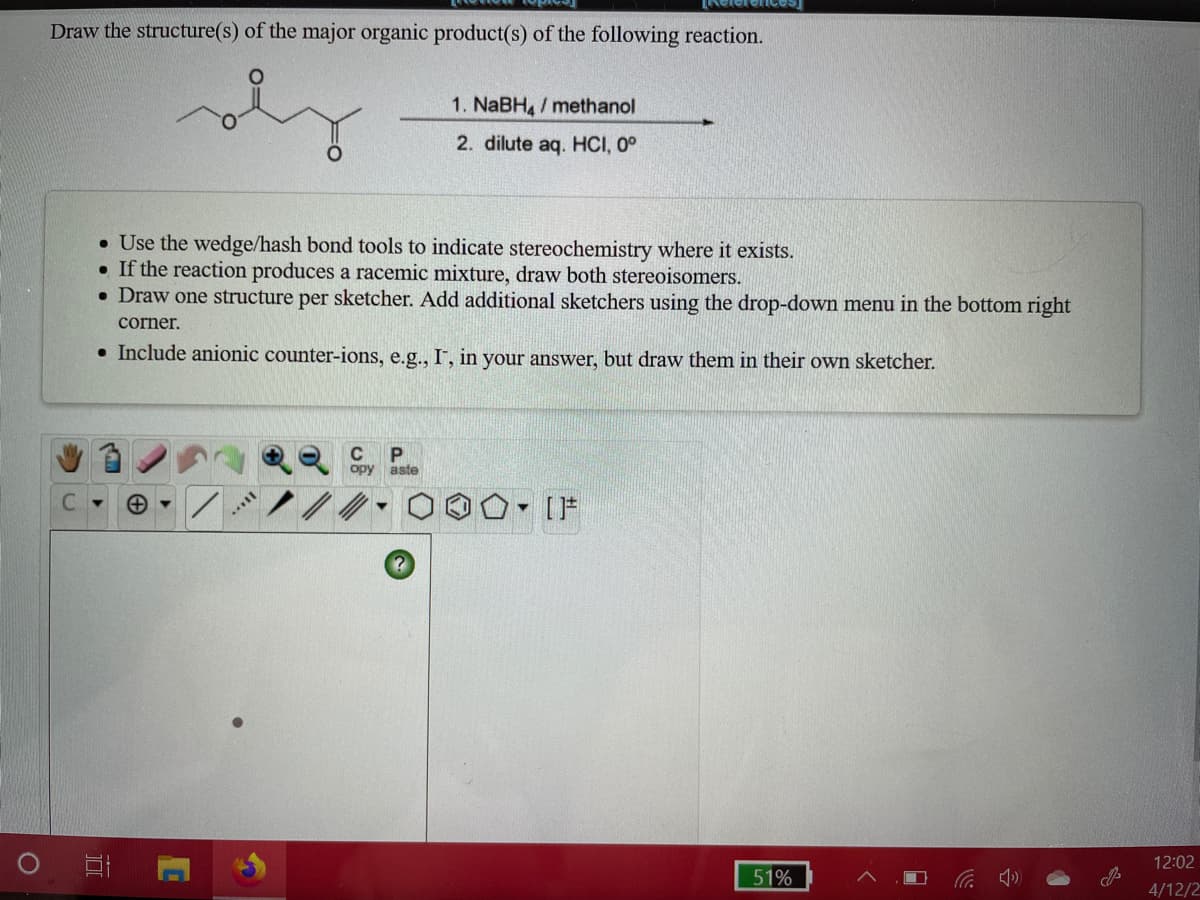 Draw the structure(s) of the major organic product(s) of the following reaction.
1. NABH / methanol
2. dilute aq. HCI, 0°
• Use the wedge/hash bond tools to indicate stereochemistry where it exists.
• If the reaction produces a racemic mixture, draw both stereoisomers.
• Draw one structure per sketcher. Add additional sketchers using the drop-down menu in the bottom right
corner.
• Include anionic counter-ions, e.g.., I", in your answer, but draw them in their own sketcher.
C
P
aste
opy
C.
IF
12:02
51%
4/12/2
