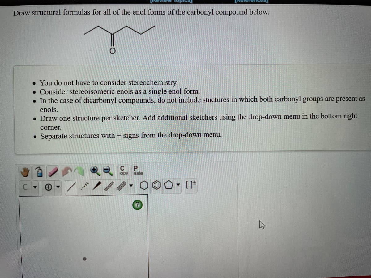 Draw structural formulas for all of the enol forms of the carbonyl compound below.
• You do not have to consider stereochemistry.
• Consider stereoisomeric enols as a single enol form.
• In the case of dicarbonyl compounds, do not include stuctures in which both carbonyl groups are present as
enols.
• Draw one structure per sketcher. Add additional sketchers using the drop-down menu in the bottom right
corner.
• Separate structures with + signs from the drop-down menu.
C
opy aste
1ノ/.0o0, IF
