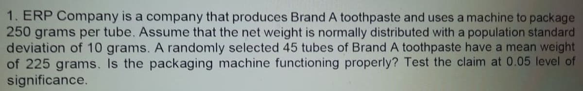 1. ERP Company is a company that produces Brand A toothpaste and uses a machine to package
250 grams per tube. Assume that the net weight is normally distributed with a population standard
deviation of 10 grams. A randomly selected 45 tubes of Brand A toothpaste have a mean weight
of 225 grams. Is the packaging machine functioning properly? Test the claim at 0.05 level of
significance.
