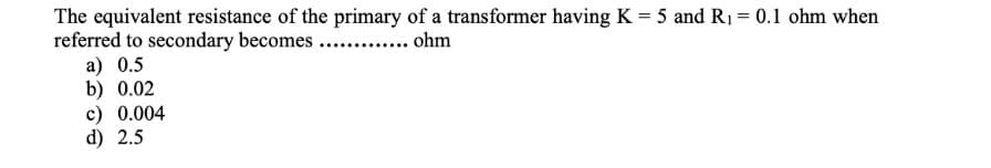 The equivalent resistance of the primary of a transformer having K = 5 and R₁ = 0.1 ohm when
referred to secondary becomes ............. ohm
a) 0.5
b) 0.02
c) 0.004
d) 2.5