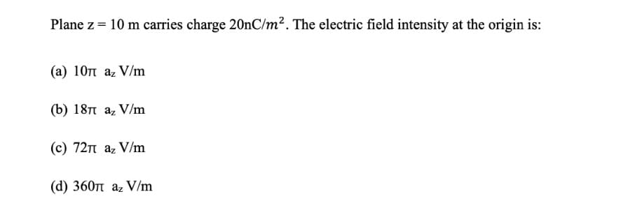 Plane z = 10 m carries charge 20nC/m². The electric field intensity at the origin is:
(a) 10π az V/m
(b) 18π az V/m
(c) 72π az V/m
(d) 360π az V/m