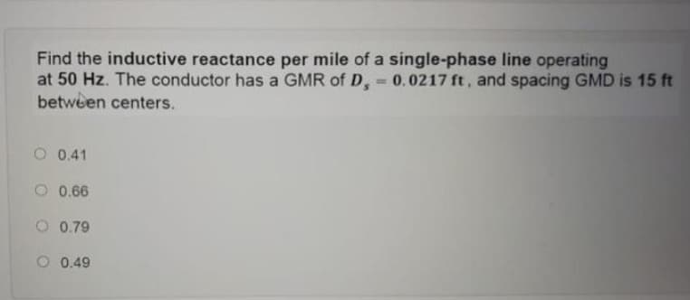 Find the inductive reactance per mile of a single-phase line operating
at 50 Hz. The conductor has a GMR of D, 0.0217 ft, and spacing GMD is 15 ft
between centers.
O 0.41
O 0.66
O 0.79
O 0.49
