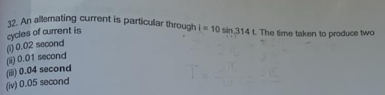 32. An alternating current is particular through i = 10 sin 314 t The time taken to produce two
cycles of current is
) 0.02 second
(i) 0.01 second
(iii) 0.04 second
(iv) 0.05 second
%3D
