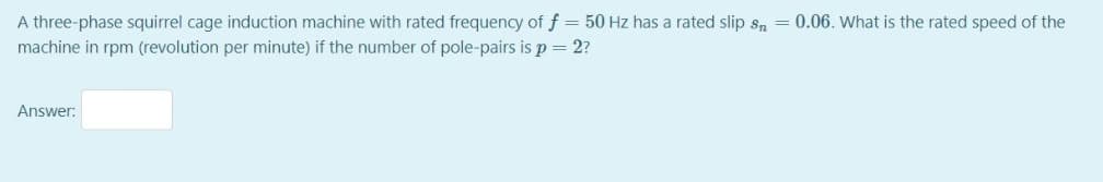 A three-phase squirrel cage induction machine with rated frequency of f = 50 Hz has a rated slip sn = 0.06. What is the rated speed of the
machine in rpm (revolution per minute) if the number of pole-pairs is p = 2?
Answer: