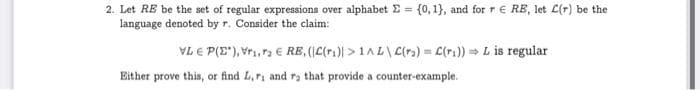 2. Let RE be the set of regular expressions over alphabet E = {0, 1}, and for r E RB, let L(r) be the
language denoted byr. Consider the claim:
VL E P(E"), Vri,ra € RE, (C(r1)) > 1AL\ C(r) = C(ri)) L is regular
Either prove this, or find L,ri and ra that provide a counter-example.
