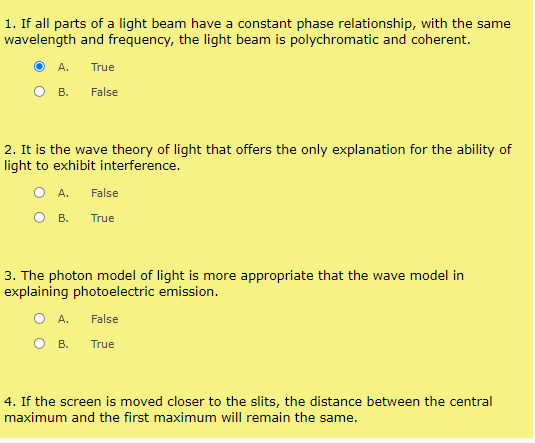 1. If all parts of a light beam have a constant phase relationship, with the same
wavelength and frequency, the light beam is polychromatic and coherent.
А.
True
в.
False
2. It is the wave theory of light that offers the only explanation for the ability of
light to exhibit interference.
O A.
False
В.
True
3. The photon model of light is more appropriate that the wave model in
explaining photoelectric emission.
O A.
False
В. Тrue
4. If the screen is moved closer to the slits, the distance between the central
maximum and the first maximum will remain the same.
