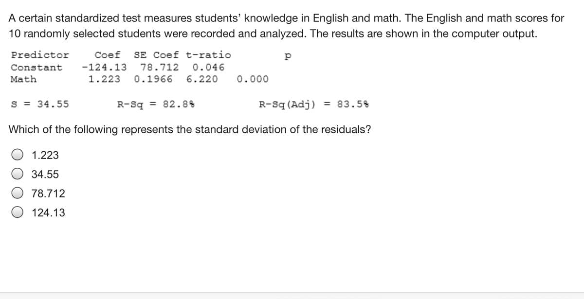 A certain standardized test measures students' knowledge in English and math. The English and math scores for
10 randomly selected students were recorded and analyzed. The results are shown in the computer output.
Predictor
Coef
SE Coef t-ratio
Constant
-124.13
78.712
0.046
Math
1.223
0.1966
6.220
0.000
S = 34.55
R-Sq = 82.8%
R-sq (Adj)
= 83.5%
Which of the following represents the standard deviation of the residuals?
O 1.223
34.55
78.712
O 124.13
