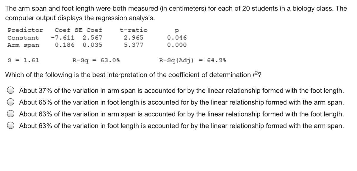 The arm span and foot length were both measured (in centimeters) for each of 20 students in a biology class. The
computer output displays the regression analysis.
Predictor
Coef SE Coef
t-ratio
Constant
-7.611
2.567
2.965
0.046
Arm span
0.186
0.035
5.377
0.000
S = 1.61
R-Sq = 63.0%
R-Sq (Adj) = 64.9%
Which of the following is the best interpretation of the coefficient of determination r2?
About 37% of the variation in arm span is accounted for by the linear relationship formed with the foot length.
About 65% of the variation in foot length is accounted for by the linear relationship formed with the arm span.
About 63% of the variation in arm span is accounted for by the linear relationship formed with the foot length.
About 63% of the variation in foot length is accounted for by the linear relationship formed with the arm span.
