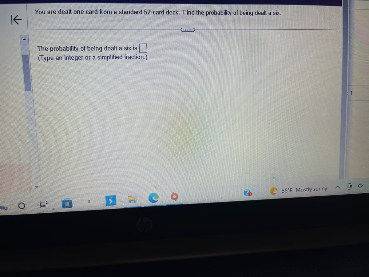 K
You are dealt one card from a standard 52-card deck. Find the probability of being dealt a six.
The probability of being dealt a six is
(Type an integer or a simplified fraction.)
1
CO
H
O
www.
58°F Mostly sunny
1
4x