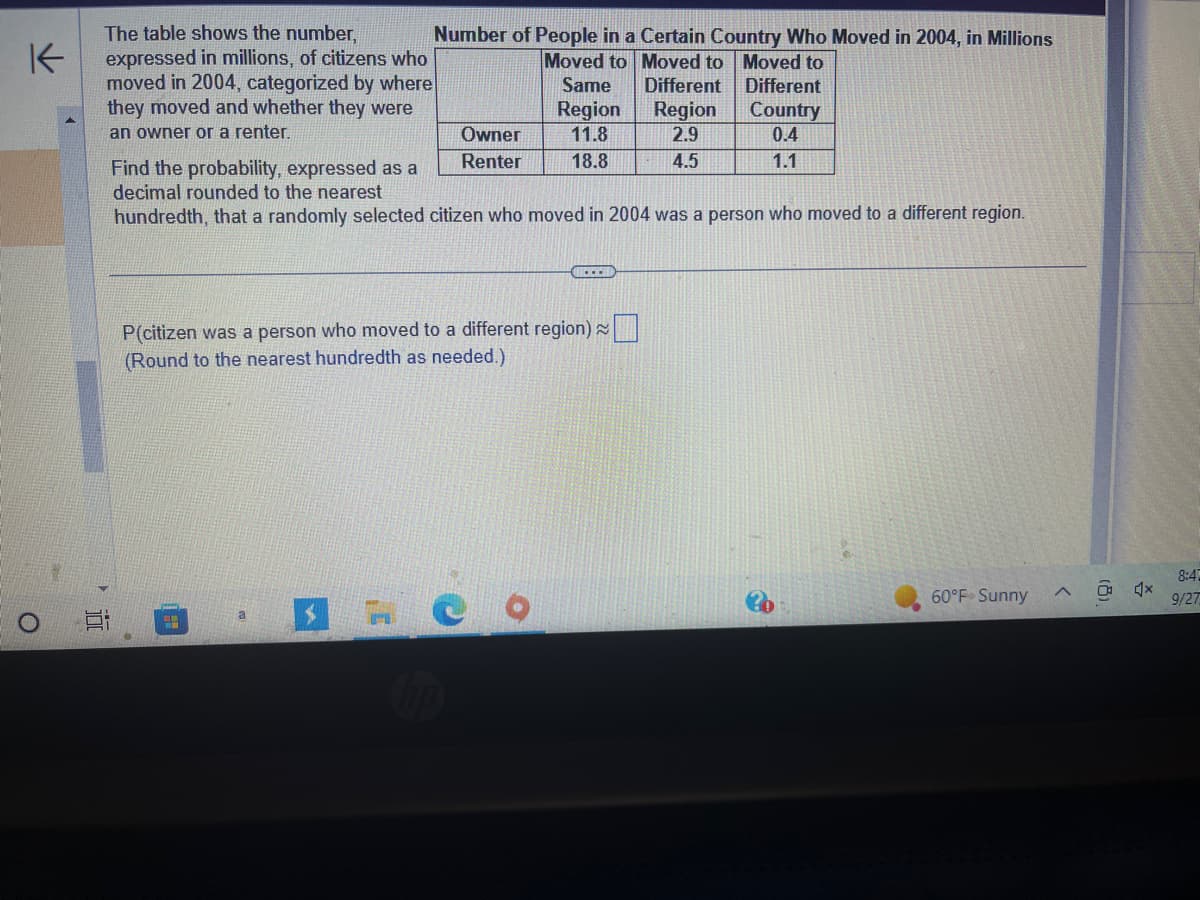 K
O
The table shows the number,
expressed in millions, of citizens who
moved in 2004, categorized by where
they moved and whether they were
an owner or a renter.
4.5
Number of People in a Certain Country Who Moved in 2004, in Millions
Moved to Moved to Moved to
a
Owner
Renter
P(citizen was a person who moved to a different region)
(Round to the nearest hundredth as needed.)
S
Same
Region
11.8
18.8
Find the probability, expressed as a
decimal rounded to the nearest
hundredth, that a randomly selected citizen who moved in 2004 was a person who moved to a different region.
Different
Region
2.9
4.5
Different
Country
0.4
1.1
60°F Sunny
X
8:4
9/27
