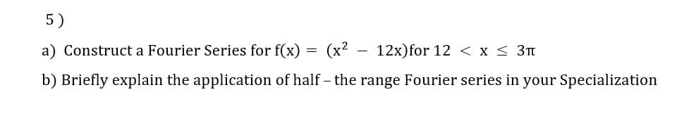 5)
a) Construct a Fourier Series for f(x)
(x2 .
12x)for 12 < x < 3t
b) Briefly explain the application of half - the range Fourier series in your Specialization
