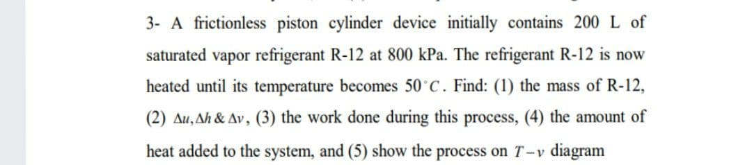 3- A frictionless piston cylinder device initially contains 200 L of
saturated vapor refrigerant R-12 at 800 kPa. The refrigerant R-12 is now
heated until its temperature becomes 50 C. Find: (1) the mass of R-12,
(2) Au, Ah & Av, (3) the work done during this process, (4) the amount of
heat added to the system, and (5) show the process on T-v diagram
