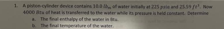 1. A piston-cylinder device contains 10.0 lbm of water initially at 225 psia and 25.59 ft. Now
4000 Btu of heat is transferred to the water while its pressure is held constant. Determine
a. The final enthalpy of the water in Btu.
b. The final temperature of the water.
