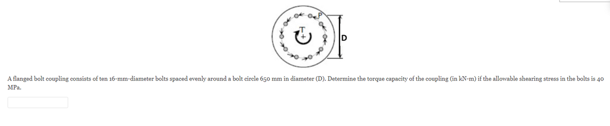 A flanged bolt coupling consists of ten 16-mm-diameter bolts spaced evenly around a bolt circle 650 mm in diameter (D). Determine the torque capacity of the coupling (in kN-m) if the allowable shearing stress in the bolts is 40
MPa.
