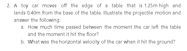 2. A toy car moves off the edge of a table that is 1.25m high and
lands 0.40m from the base of the table. Illustrate the projectile motion and
answer the following:
a. How much time passed between the moment the car left the table
and the moment it hit the floor?
b. What was the horizontal velocity of the car when it hit the ground?
