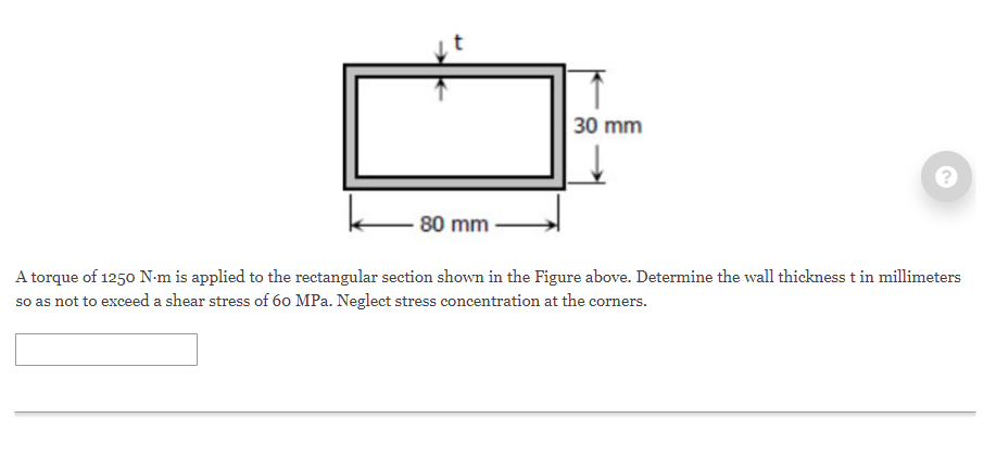 30 mm
80 mm
A torque of 1250 N-m is applied to the rectangular section shown in the Figure above. Determine the wall thickness t in millimeters
so as not to exceed a shear stress of 60 MPa. Neglect stress concentration at the corners.
