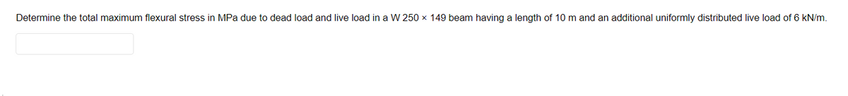 Determine the total maximum flexural stress in MPa due to dead load and live load in a W 250 x 149 beam having a length of 10 m and an additional uniformly distributed live load of 6 kN/m.
