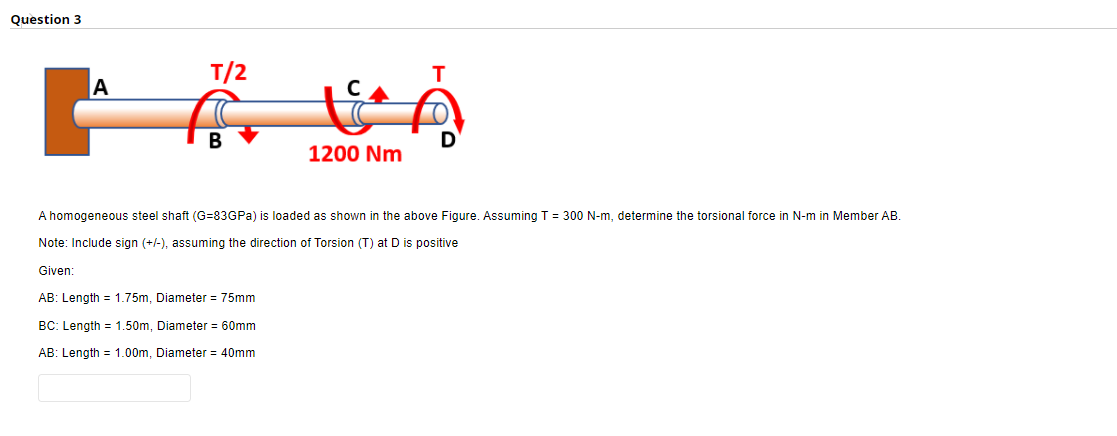 Question 3
T/2
A
1200 Nm
A homogeneous steel shaft (G=83GPA)
loaded as shown in the above Figure. Assuming T = 300 N-m, determine the torsional force in N-m in Member AB.
Note: Include sign (+/-), assuming the direction of Torsion (T) at D is positive
Given:
AB: Length = 1.75m, Diameter = 75mm
BC: Length = 1.50m, Diameter = 60mm
AB: Length = 1.00m, Diameter = 40mm
