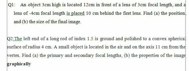 Q1: An object 3cm high is located 12cm in front of a lens of 3cm focal length, and a
lens of -4cm focal length is placed 10 cm behind the first lens. Find (a) the position
and (b) the size of the final image.
Q2:The left end of a long rod of index 1.5 is ground and polished to a convex spherica
surface of radius 4 cm. A small object is located in the air and on the axis 11 cm from the
vertex. Find (a) the primary and secondary focal lengths, (b) the properties of the image
graphically
