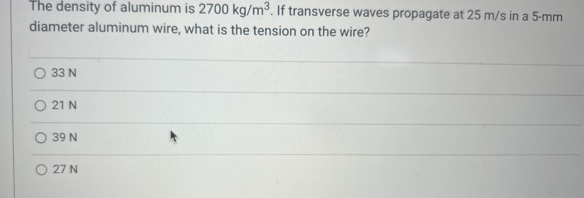 The density of aluminum is 2700 kg/m³. If transverse waves propagate at 25 m/s in a 5-mm
diameter aluminum wire, what is the tension on the wire?
33 N
O 21 N
39 N
O 27 N