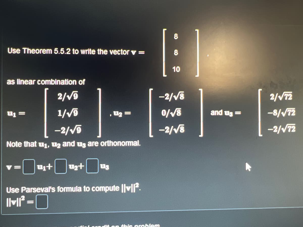 Use Theorem 5.5.2 to write the vector v =
as linear combination of
2/√9
1/√9
-2/√√9
Note that u₁, 2 and us are orthonormal.
P1 =
=
ut u₂+ 113
Use Parseval's formula to compute ||v||².
||v||²
, 1₂ =
=
8
on this problem
8
10
-2/√8
0/√8
-2/√8
and us=
2/√√72
-8/√72
-2/√72