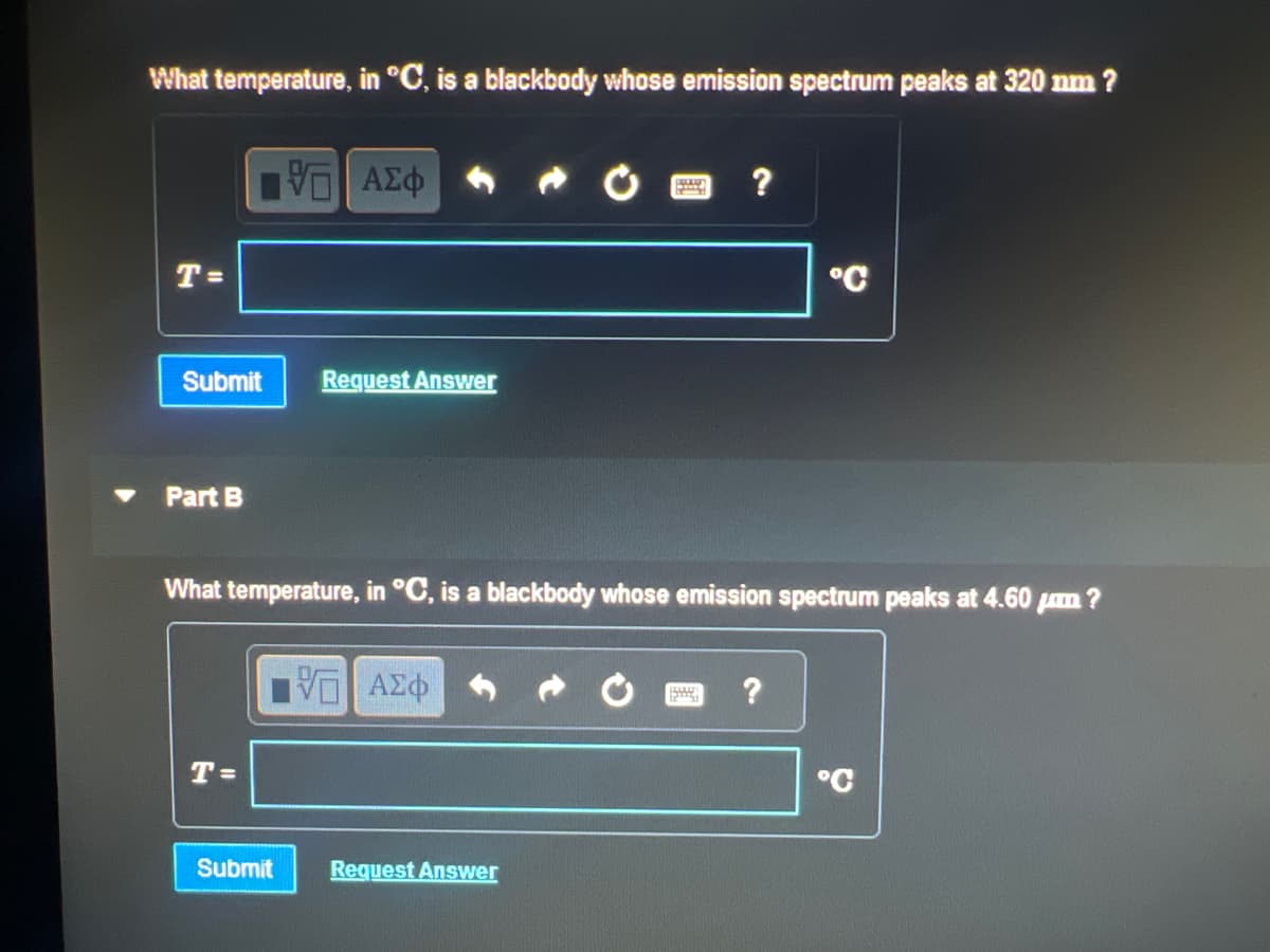 What temperature, in °C, is a blackbody whose emission spectrum peaks at 320 nm ?
T=
Submit Request Answer
Part B
VE ΑΣΦ
T=
Submit
What temperature, in °C, is a blackbody whose emission spectrum peaks at 4.60 m?
VE ΑΣΦ
P
By
Request Answer
?
Stag
°C
?
°C