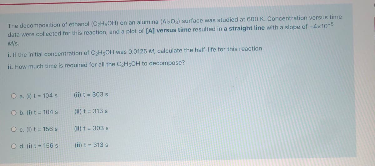 The decomposition of ethanol (C2H5OH) on an alumina (Al2O3) surface was studied at 600 K. Concentration versus time
data were collected for this reaction, and a plot of [A] versus time resulted in a straight line with a slope of -4×10-5
M/s.
i. If the initial concentration of C2H5OH was 0.0125 M, calculate the half-life for this reaction.
ii. How much time is required for all the C2H5OH
decompose?
O a. (i) t = 104 s
(ii) t = 303 s
O b. (i) t = 104 s
(ii) t = 313 s
O c. (i) t = 156 s
(ii) t = 303 s
O d. (i) t = 156 s
(ii) t = 313 s
