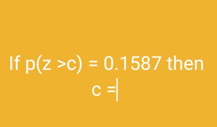 If p(z >c) = 0.1587 then
c =