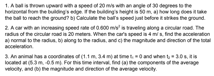 1. A ball is thrown upward with a speed of 20 m/s with an angle of 30 degrees to the
horizontal from the building's edge. If the building's height is 50 m, a) how long does it take
the ball to reach the ground? b) Calculate the ball's speed just before it strikes the ground.
2. A car with an increasing speed rate of 0.600 m/s? is traveling along a circular road. The
radius of the circular road is 20 meters. When the car's speed is 4 m/ s, find the acceleration
a) normal to the radius, b) along to the radius, and c) the magnitude and direction of the total
acceleration.
3. An animal has a coordinates of (1.1 m, 3.4 m) at time t, = 0 and when t2 = 3.0 s, it is
located at (5.3 m, -0.5 m). For this time interval, find (a) the components of the average
velocity, and (b) the magnitude and direction of the average velocity.
