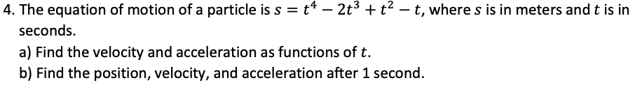 4. The equation of motion of a particle is s = t* – 2t3 + t2 – t, where s is in meters and t is in
seconds.
a) Find the velocity and acceleration as functions of t.
b) Find the position, velocity, and acceleration after 1 second.
