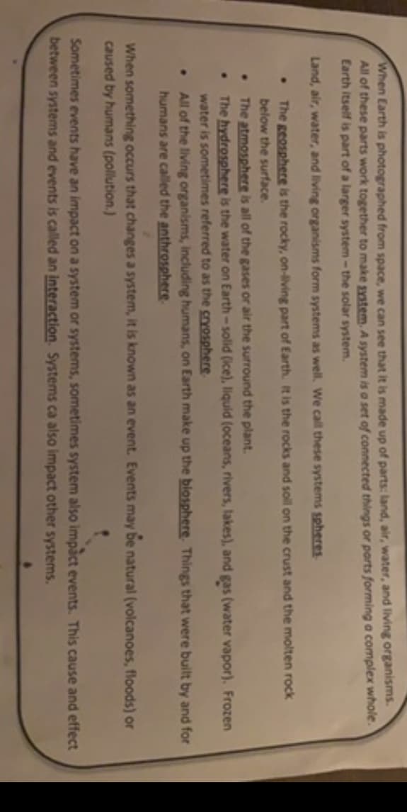 When Earth is photographed from space, we can see that it is made up of parts: land, air, water, and living organisms.
All of these parts work together to make system, A system is a set of connected things or parts forming a complex whole.
Earth itself is part of a larger system-the solar system.
Land, air, water, and living organisms form systems as well. We call these systems spheres
The geosphere is the rocky, on-living part of Earth. It is the rocks and soil on the crust and the molten rock
below the surface.
The atmosphere is all of the gases or air the surround the plant.
The hydrosphere is the water on Earth-solid (ice), liquid (oceans, rivers, lakes), and gas (water vapor). Frozen
water is sometimes referred to as the cryosphere
All of the living organisms, including humans, on Earth make up the blosphere. Things that were built by and for
humans are called the anthrosphere.
When something occurs that changes a system, it is known as an event. Events may be natural (volcanoes, floods) or
caused by humans (pollution.)
Sometimes events have an impact on a system or systems, sometimes system also impact events. This cause and effect
between systems and events is called an interaction. Systems ca also impact other systems.

