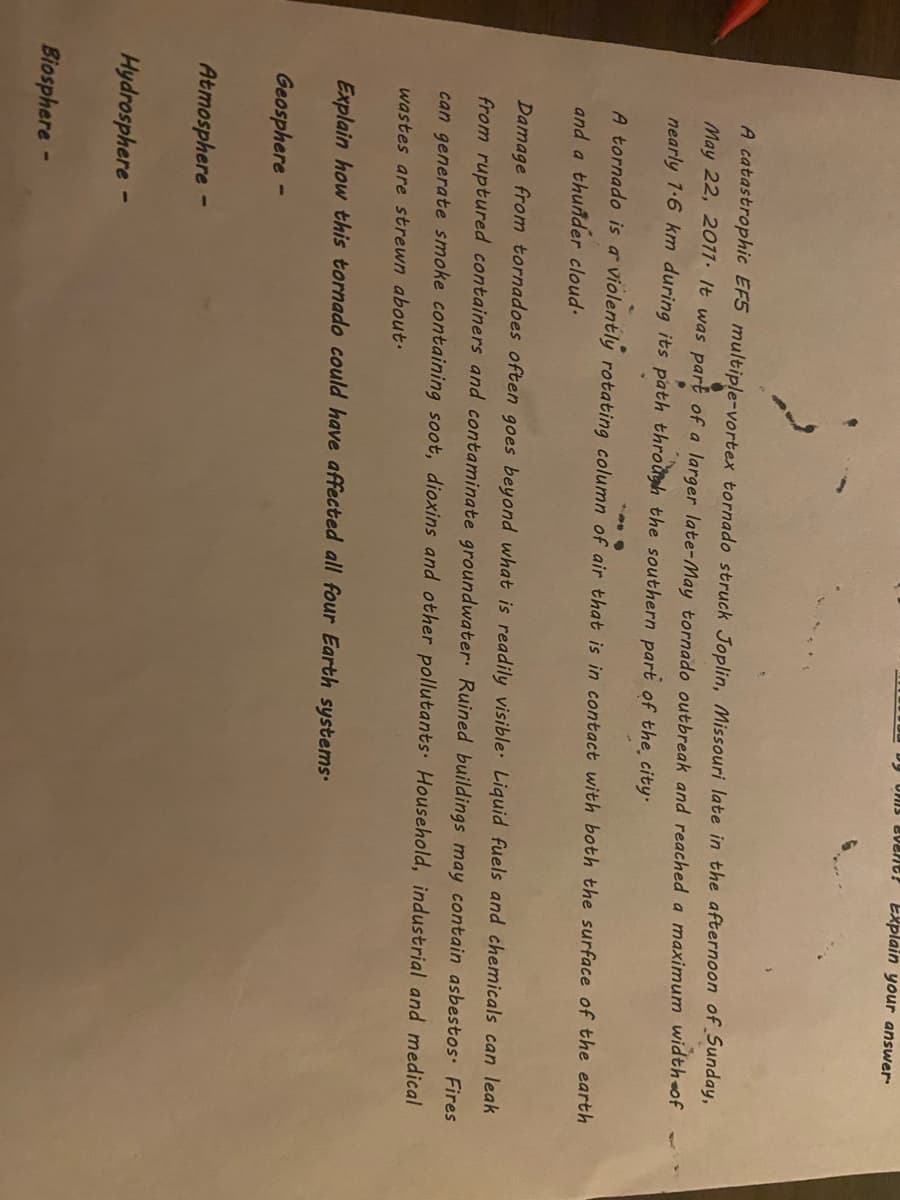 Explain your answer
A catastrophic EF5 multiple-vortex tornado struck Joplin, Missouri late in the afternoon of Sunday,
May 22, 2017. It was part of a larger late-May tornado outbreak and reached a maximum width of
nearly 7-6 km during its path through the southern part of the city.
A tornado is a violently rotating column of air that is in contact with both the surface of the earth
and a thunder cloud-
Damage from tornadoes often goes beyond what is readily visible Liquid fuels and chemicals can leak
from ruptured containers and contaminate groundwater: Ruined buildings may contain asbestos Fires
can generate smoke containing soot, dioxins and other pollutants Household, industrial and medical
wastes are strewn about.
Explain how this tornado could have affected all four Earth systems.
Geosphere -
Atmosphere -
Hydrosphere -
Biosphere -
