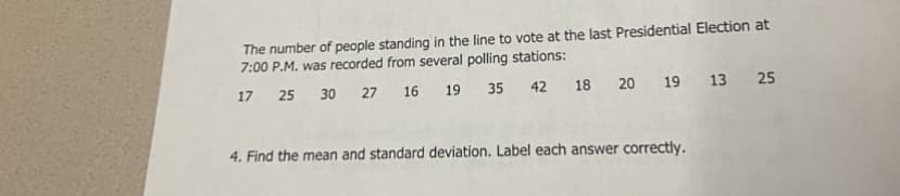 The number of people standing in the line to vote at the last Presidential Election at
7:00 P.M. was recorded from several polling stations:
17
25
30 27
16
19
35
42
18 20
19 13 25
4. Find the mean and standard deviation. Label each answer correctly.
