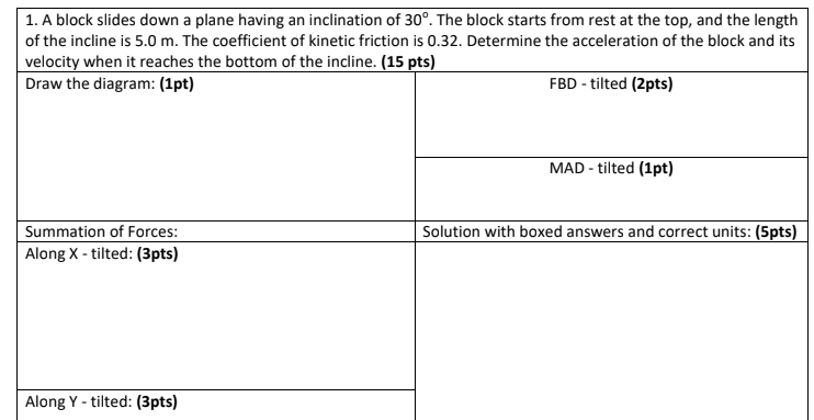 1. A block slides down a plane having an inclination of 30°. The block starts from rest at the top, and the length
of the incline is 5.0 m. The coefficient of kinetic friction is 0.32. Determine the acceleration of the block and its
velocity when it reaches the bottom of the incline. (15 pts)
Draw the diagram: (1pt)
FBD - tilted (2pts)
MAD - tilted (1pt)
Summation of Forces:
Along X - tilted: (3pts)
Solution with boxed answers and correct units: (5pts)
Along Y - tilted: (3pts)
