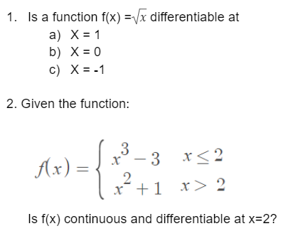 1. Is a function f(x)=√x differentiable at
a) X = 1
b)
X = 0
c) X = -1
2. Given the function:
x≤2
f(x) =
- 3
3
-{
2
x² + 1
x > 2
Is f(x) continuous and differentiable at x=2?
3