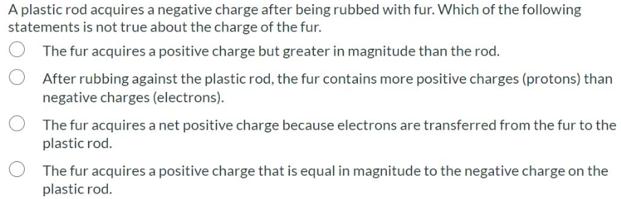 A plastic rod acquires a negative charge after being rubbed with fur. Which of the following
statements is not true about the charge of the fur.
The fur acquires a positive charge but greater in magnitude than the rod.
After rubbing against the plastic rod, the fur contains more positive charges (protons) than
negative charges (electrons).
The fur acquires a net positive charge because electrons are transferred from the fur to the
plastic rod.
The fur acquires a positive charge that is equal in magnitude to the negative charge on the
plastic rod.