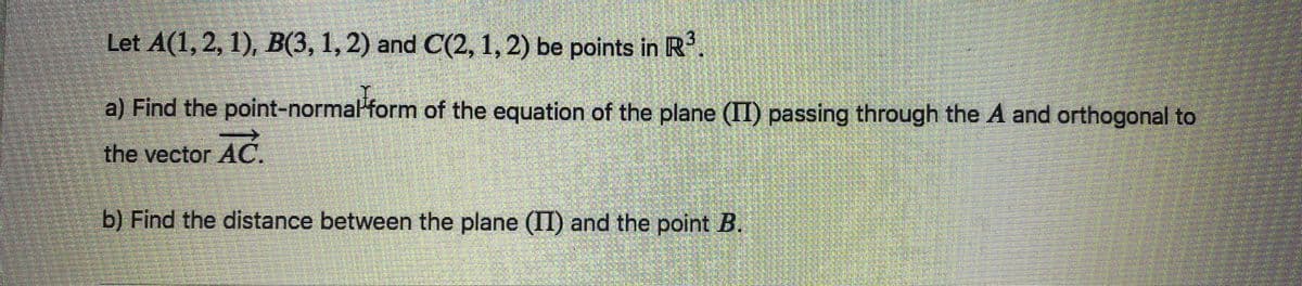 Let A(1, 2, 1), B(3, 1, 2) and C(2, 1, 2) be points in R³
a) Find the point-normal form of the equation of the plane (II) passing through the A and orthogonal to
the vector AC.
b) Find the distance between the plane (II) and the point B.