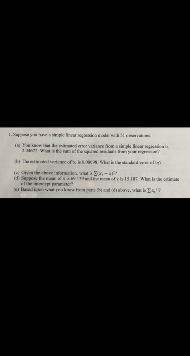 1. Suppose you have a simple linear regression model with 51 observations.
(a) You know that the estimated error variance from a simple linear regression is
2.04672. What is the sum of the squared residuals from your regression?
(b) The estimated variance of b2 is 0.00098. What is the standard error of b₂?
(c) Given the above information, what is Σ(x,- x)²?
(d) Suppose the mean of x is 69.139 and the mean of y is 15.187. What is the estimate
of the intercept parameter?
(e) Based upon what you know from parts (b) and (d) above, what is Σx₂²?