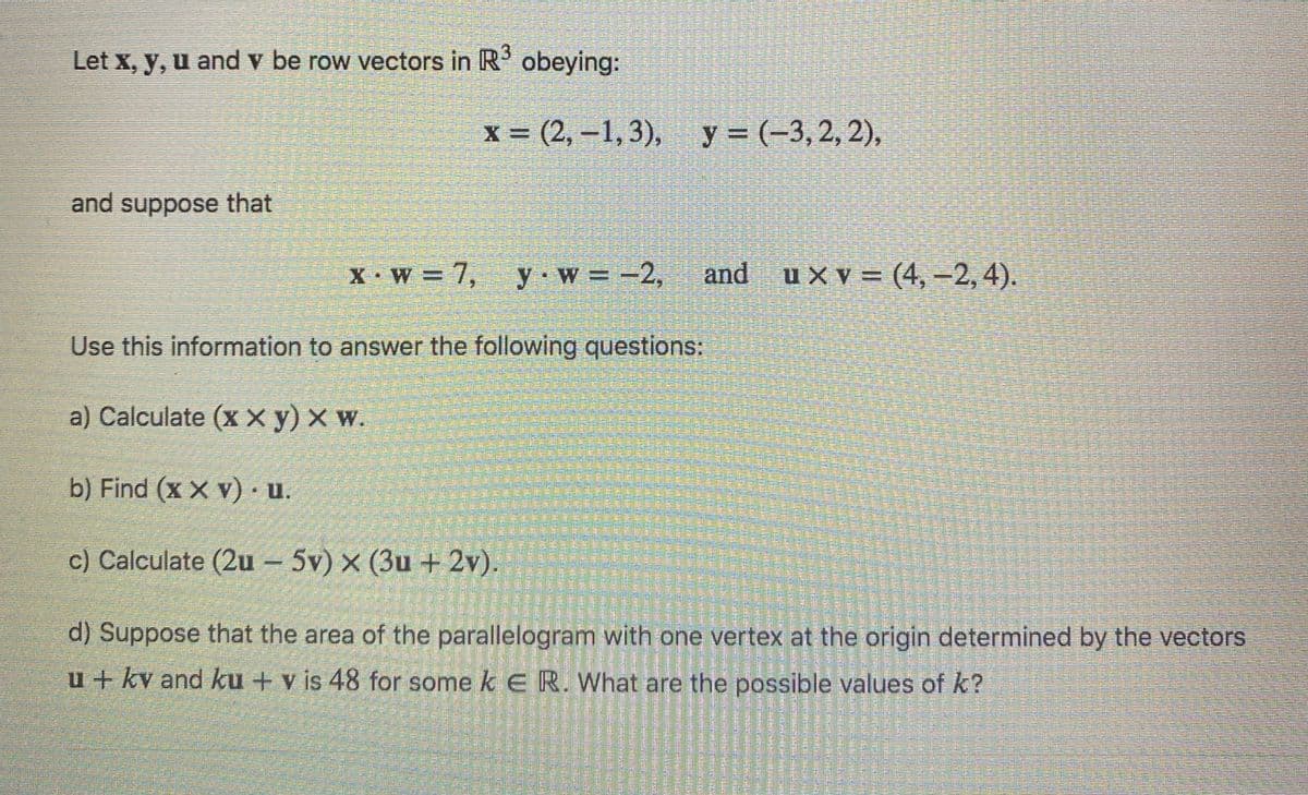 Let x, y, u and v be row vectors in R obeying:
х%3D (2, -1,3), у%3D (-3, 2, 2),
and suppose that
X W = 7,
y w =-2,
and uXv= (4, -2, 4).
Use this information to answer the following questions:
a) Calculate (x X y) × w.
b) Find (x X v) u.
c) Calculate (2u – 5v) × (3u + 2v).
d) Suppose that the area of the parallelogram with one vertex at the origin determined by the vectors
u + kv and ku + v is 48 for some k e R. What are the possible values of k?
