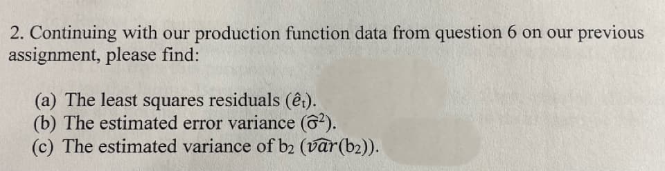 2. Continuing with our production function data from question 6 on our previous
assignment, please find:
(a) The least squares residuals (êt).
(b) The estimated error variance (6²).
(c) The estimated variance of b2 (var (bz)).