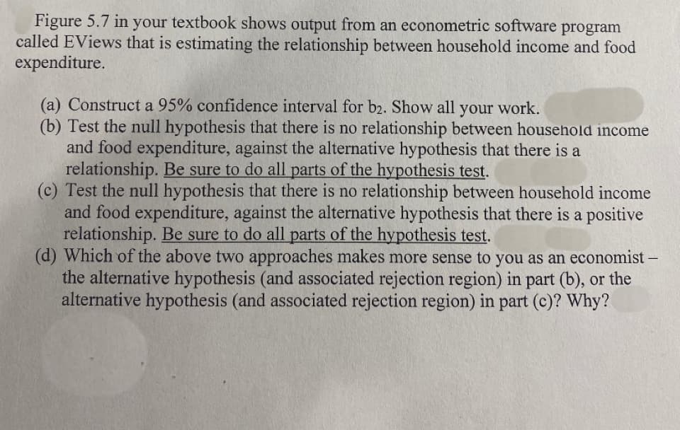 Figure 5.7 in your textbook shows output from an econometric software program
called EViews that is estimating the relationship between household income and food
expenditure.
(a) Construct a 95% confidence interval for b2. Show all your work.
(b) Test the null hypothesis that there is no relationship between household income
and food expenditure, against the alternative hypothesis that there is a
relationship. Be sure to do all parts of the hypothesis test.
(c) Test the null hypothesis that there is no relationship between household income
and food expenditure, against the alternative hypothesis that there is a positive
relationship. Be sure to do all parts of the hypothesis test.
(d) Which of the above two approaches makes more sense to you as an economist -
the alternative hypothesis (and associated rejection region) in part (b), or the
alternative hypothesis (and associated rejection region) in part (c)? Why?