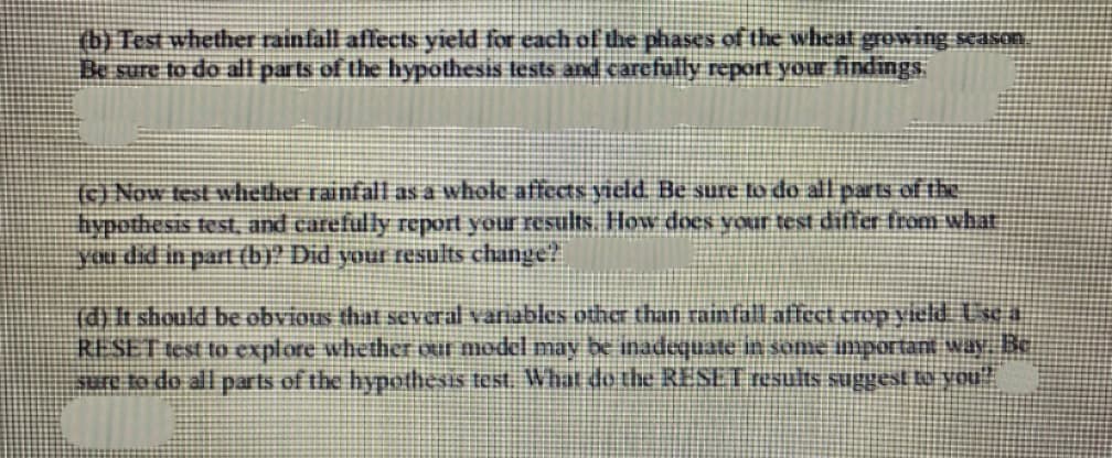 (b) Test whether rainfall affects yield for each of the phases of the wheat growing season
Be sure to do all parts of the hypothesis tests and carefully report your findings.
(c) Now test whether rainfall as a whole affects yield. Be sure to do all parts of the
hypothesis test, and carefully report your results. How does your test differ from what
you did in part (b)? Did your results change?
(d) It should be obvious that several variables other than rainfall affect crop yield. Use a
RESET test to explore whether our model may be inadequate in some important way. Be
sure to do all parts of the hypothesis test. What do the RESET results suggest to you"