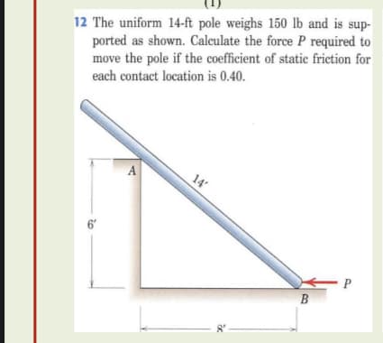 12 The uniform 14-ft pole weighs 150 lb and is sup-
ported as shown. Calculate the force P required to
move the pole if the coefficient of static friction for
each contact location is 0.40.
A
14
6'
P
B
- P
